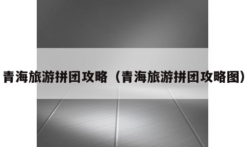 青海旅游拼团攻略（青海旅游拼团攻略图）