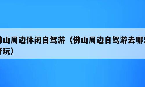 佛山周边休闲自驾游（佛山周边自驾游去哪里好玩）