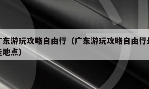 广东游玩攻略自由行（广东游玩攻略自由行最佳地点）