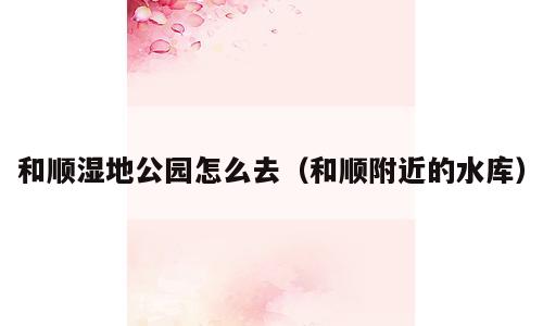 和顺湿地公园怎么去（和顺附近的水库）