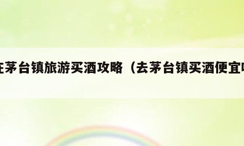 在茅台镇旅游买酒攻略（去茅台镇买酒便宜吗）