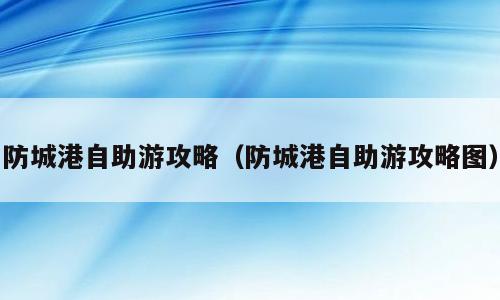 防城港自助游攻略（防城港自助游攻略图）