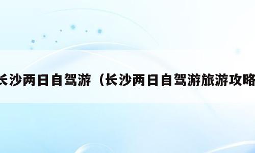 长沙两日自驾游（长沙两日自驾游旅游攻略）