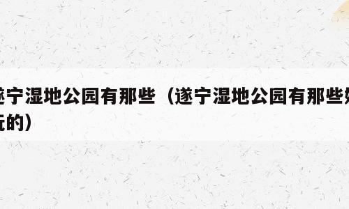 遂宁湿地公园有那些（遂宁湿地公园有那些好玩的）