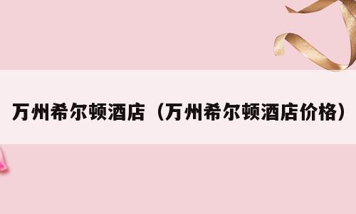 万州希尔顿酒店（万州希尔顿酒店价格）