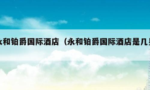 永和铂爵国际酒店（永和铂爵国际酒店是几星）