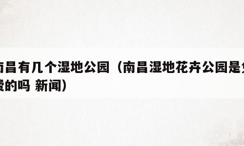 南昌有几个湿地公园（南昌湿地花卉公园是免费的吗 新闻）