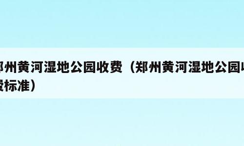 郑州黄河湿地公园收费（郑州黄河湿地公园收费标准）