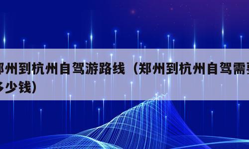 郑州到杭州自驾游路线（郑州到杭州自驾需要多少钱）