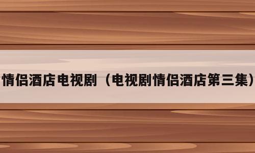 情侣酒店电视剧（电视剧情侣酒店第三集）