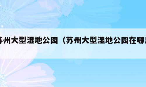 苏州大型湿地公园（苏州大型湿地公园在哪里）