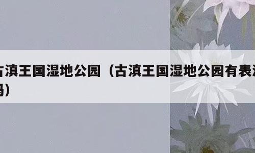 古滇王国湿地公园（古滇王国湿地公园有表演吗）