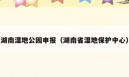 湖南湿地公园申报（湖南省湿地保护中心）