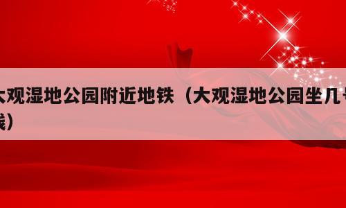 大观湿地公园附近地铁（大观湿地公园坐几号线）
