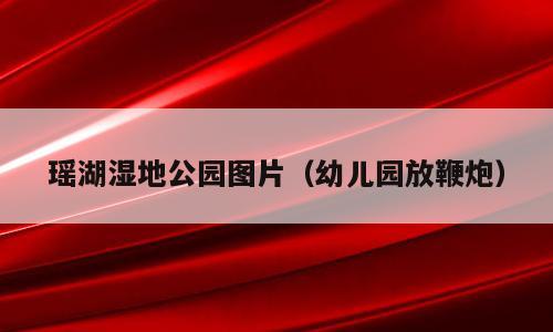 瑶湖湿地公园图片（幼儿园放鞭炮）