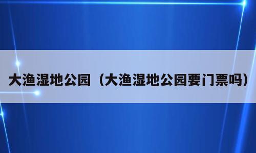 大渔湿地公园（大渔湿地公园要门票吗）