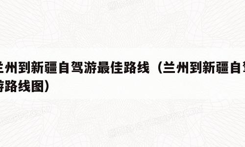 兰州到新疆自驾游最佳路线（兰州到新疆自驾游路线图）