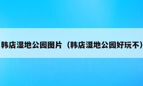 韩店湿地公园图片（韩店湿地公园好玩不）