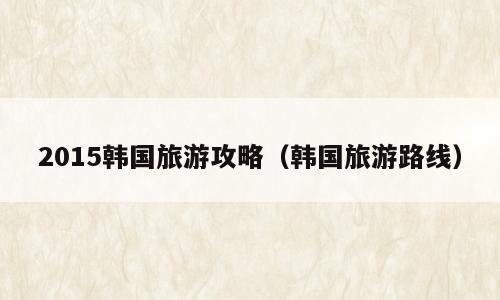 2015韩国旅游攻略（韩国旅游路线）
