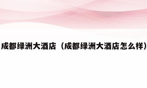 成都绿洲大酒店（成都绿洲大酒店怎么样）