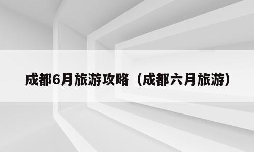 成都6月旅游攻略（成都六月旅游）