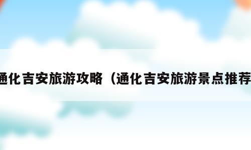 通化吉安旅游攻略（通化吉安旅游景点推荐）