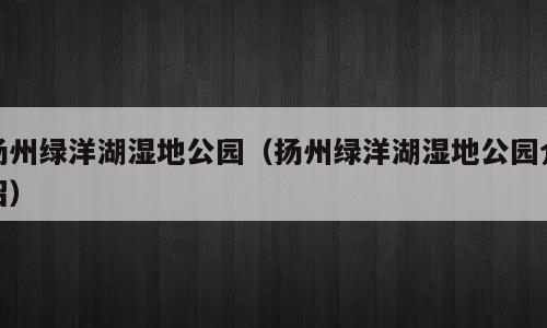 扬州绿洋湖湿地公园（扬州绿洋湖湿地公园介绍）