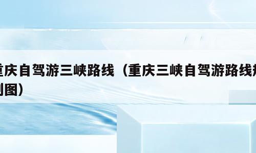 重庆自驾游三峡路线（重庆三峡自驾游路线规划图）