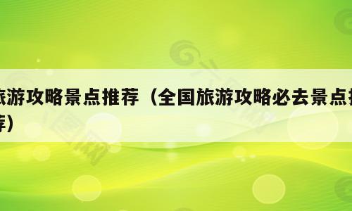 旅游攻略景点推荐（全国旅游攻略必去景点推荐）