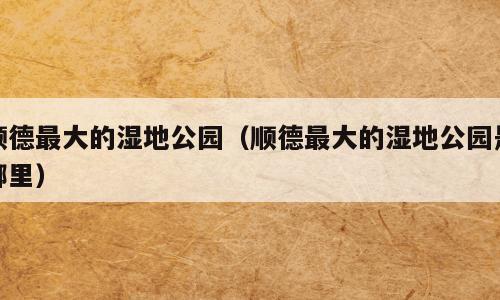 顺德最大的湿地公园（顺德最大的湿地公园是哪里）