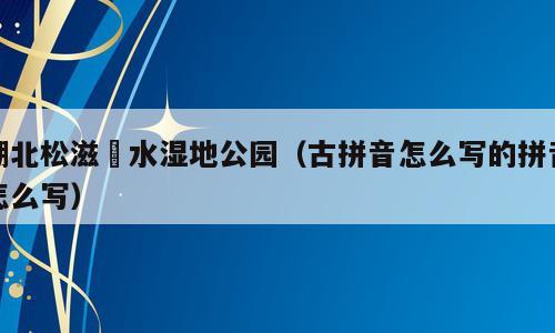 湖北松滋洈水湿地公园（古拼音怎么写的拼音怎么写）