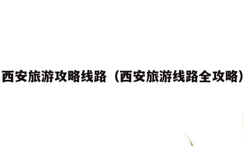 西安旅游攻略线路（西安旅游线路全攻略）