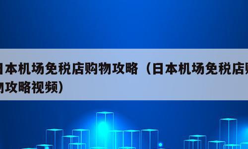 日本机场免税店购物攻略（日本机场免税店购物攻略视频）