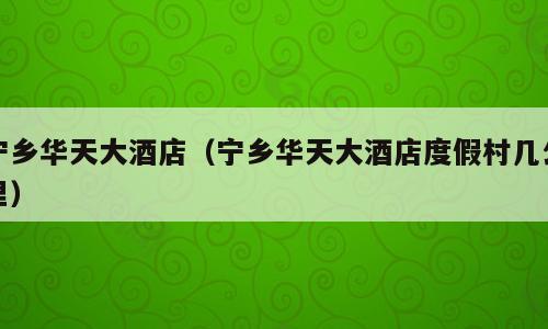 宁乡华天大酒店（宁乡华天大酒店度假村几公里）
