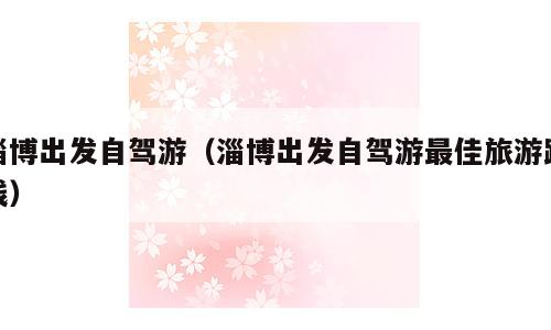 淄博出发自驾游（淄博出发自驾游最佳旅游路线）