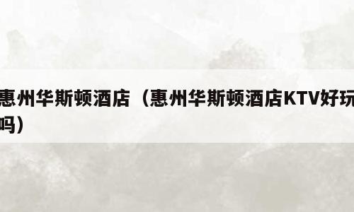 惠州华斯顿酒店（惠州华斯顿酒店KTV好玩吗）
