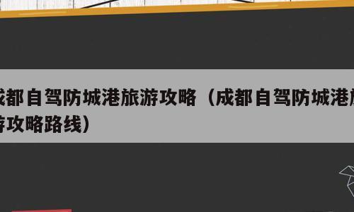 成都自驾防城港旅游攻略（成都自驾防城港旅游攻略路线）