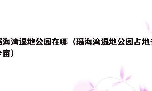 瑶海湾湿地公园在哪（瑶海湾湿地公园占地多少亩）