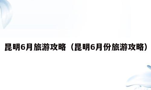 昆明6月旅游攻略（昆明6月份旅游攻略）