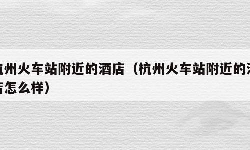 杭州火车站附近的酒店（杭州火车站附近的酒店怎么样）