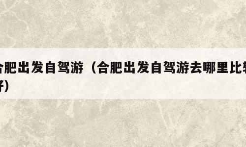 合肥出发自驾游（合肥出发自驾游去哪里比较好）