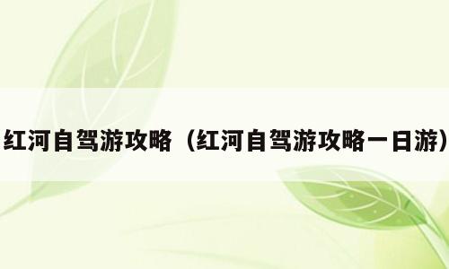 红河自驾游攻略（红河自驾游攻略一日游）
