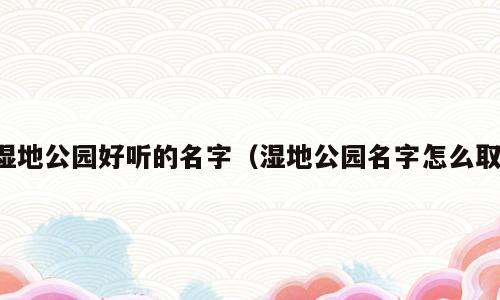 湿地公园好听的名字（湿地公园名字怎么取）
