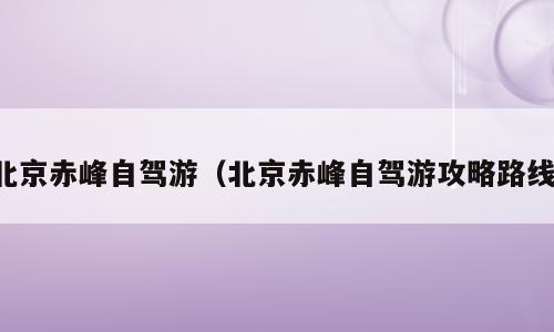 北京赤峰自驾游（北京赤峰自驾游攻略路线）