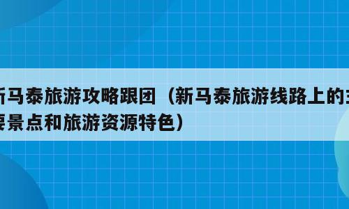 新马泰旅游攻略跟团（新马泰旅游线路上的主要景点和旅游资源特色）
