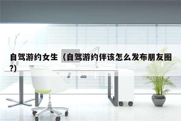 自驾游约女生（自驾游约伴该怎么发布朋友圈?）