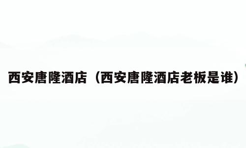 西安唐隆酒店（西安唐隆酒店老板是谁）