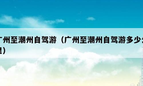 广州至潮州自驾游（广州至潮州自驾游多少公里）