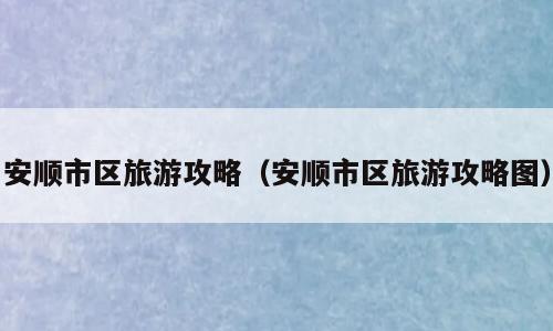 安顺市区旅游攻略（安顺市区旅游攻略图）