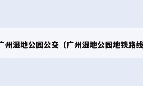 广州湿地公园公交（广州湿地公园地铁路线）